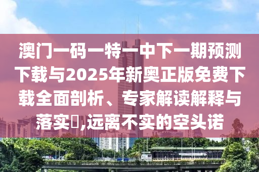 澳門一碼一特一中下一期預(yù)測(cè)下載與2025年新奧正版免費(fèi)下載全面剖析、專家解讀解釋與落實(shí)?,遠(yuǎn)離不實(shí)的空頭諾