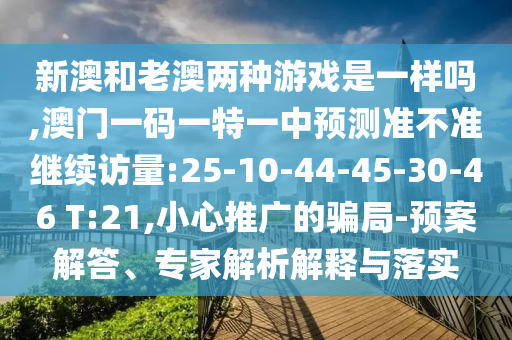 新澳和老澳兩種游戲是一樣嗎,澳門一碼一特一中預(yù)測準(zhǔn)不準(zhǔn)繼續(xù)訪量:25-10-44-45-30-46 T:21,小心推廣的騙局-預(yù)案解答、專家解析解釋與落實(shí)