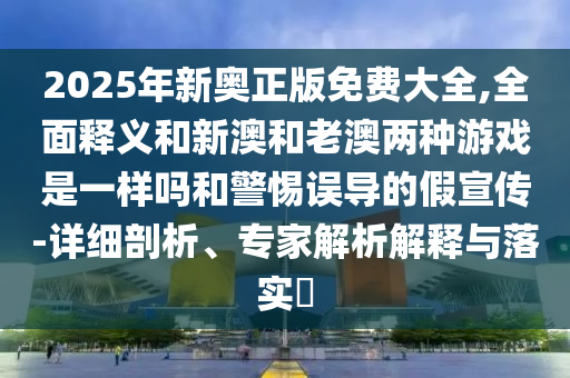 2025年新奧正版免費(fèi)大全,全面釋義和新澳和老澳兩種游戲是一樣嗎和警惕誤導(dǎo)的假宣傳-詳細(xì)剖析、專家解析解釋與落實(shí)?