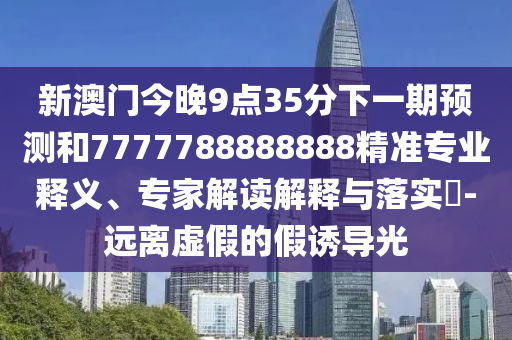 新澳門今晚9點35分下一期預測和7777788888888精準專業(yè)釋義、專家解讀解釋與落實?-遠離虛假的假誘導光