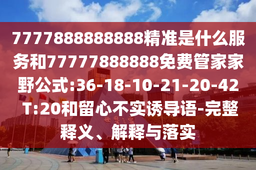 7777888888888精準(zhǔn)是什么服務(wù)和77777888888免費(fèi)管家家野公式:36-18-10-21-20-42 T:20和留心不實(shí)誘導(dǎo)語-完整釋義、解釋與落實(shí)
