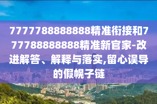 7777788888888精準(zhǔn)銜接和777788888888精準(zhǔn)新官家-改進(jìn)解答、解釋與落實(shí),留心誤導(dǎo)的假幌子鏈