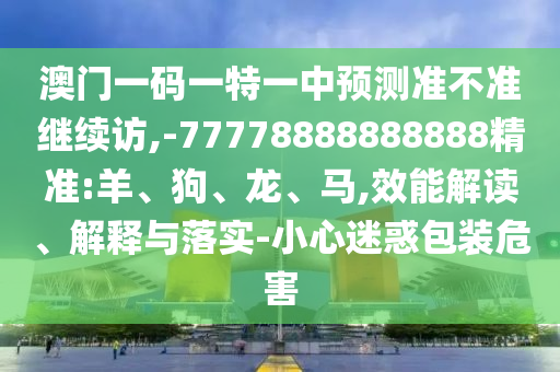 澳門一碼一特一中預測準不準繼續(xù)訪,-77778888888888精準:羊、狗、龍、馬,效能解讀、解釋與落實-小心迷惑包裝危害