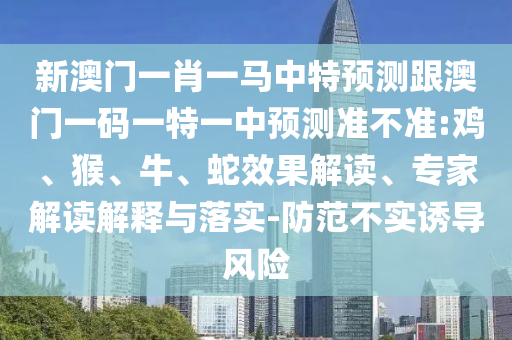 新澳門一肖一馬中特預(yù)測跟澳門一碼一特一中預(yù)測準(zhǔn)不準(zhǔn):雞、猴、牛、蛇效果解讀、專家解讀解釋與落實(shí)-防范不實(shí)誘導(dǎo)風(fēng)險