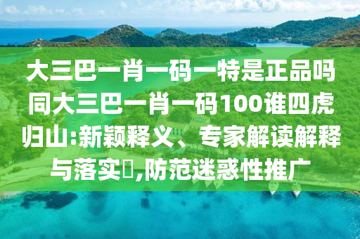 大三巴一肖一碼一特是正品嗎同大三巴一肖一碼100誰四虎歸山:新穎釋義、專家解讀解釋與落實?,防范迷惑性推廣