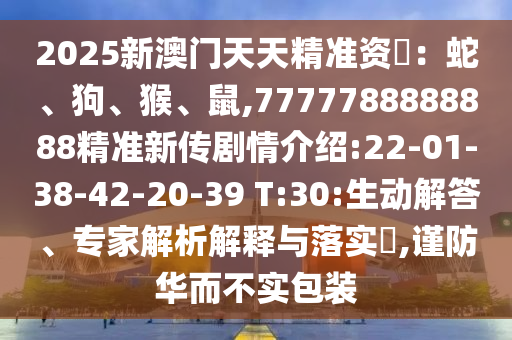 2025新澳門天天精準(zhǔn)資枓：蛇、狗、猴、鼠,7777788888888精準(zhǔn)新傳劇情介紹:22-01-38-42-20-39 T:30:生動解答、專家解析解釋與落實?,謹(jǐn)防華而不實包裝