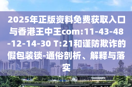 2025年正版資料免費獲取入口與香港王中王com:11-43-48-12-14-30 T:21和謹防欺詐的假包裝鎖-通俗剖析、解釋與落實