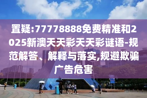 置疑:77778888免費精準和2025新澳天天彩天天彩謎語-規(guī)范解答、解釋與落實,規(guī)避欺騙廣告危害