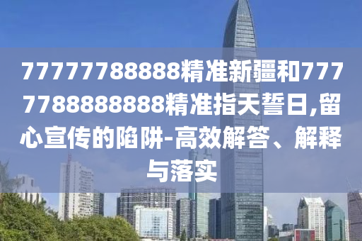 77777788888精準(zhǔn)新疆和7777788888888精準(zhǔn)指天誓日,留心宣傳的陷阱-高效解答、解釋與落實