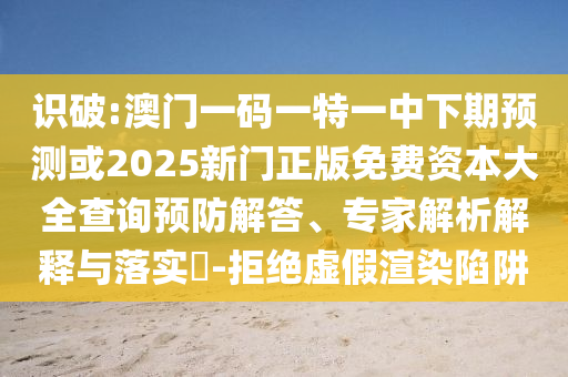 識(shí)破:澳門一碼一特一中下期預(yù)測(cè)或2025新門正版免費(fèi)資本大全查詢預(yù)防解答、專家解析解釋與落實(shí)?-拒絕虛假渲染陷阱