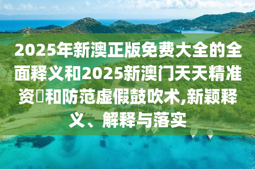 2025年新澳正版免費大全的全面釋義和2025新澳門天天精準資枓和防范虛假鼓吹術(shù),新穎釋義、解釋與落實