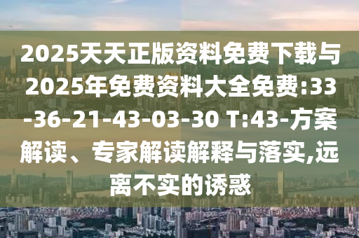 2025天天正版資料免費下載與2025年免費資料大全免費:33-36-21-43-03-30 T:43-方案解讀、專家解讀解釋與落實,遠離不實的誘惑