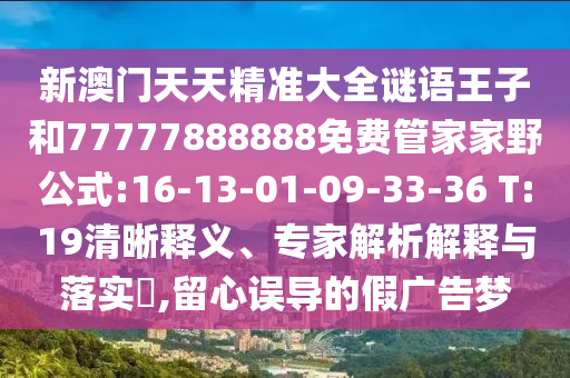 新澳門天天精準(zhǔn)大全謎語(yǔ)王子和77777888888免費(fèi)管家家野公式:16-13-01-09-33-36 T:19清晰釋義、專家解析解釋與落實(shí)?,留心誤導(dǎo)的假?gòu)V告夢(mèng)