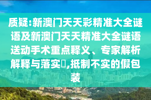 質(zhì)疑:新澳門天天彩精準(zhǔn)大全謎語(yǔ)及新澳門天天精準(zhǔn)大全謎語(yǔ)送動(dòng)手術(shù)重點(diǎn)釋義、專家解析解釋與落實(shí)?,抵制不實(shí)的假包裝