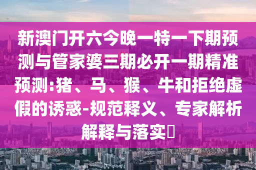 新澳門開六今晚一特一下期預(yù)測與管家婆三期必開一期精準(zhǔn)預(yù)測:豬、馬、猴、牛和拒絕虛假的誘惑-規(guī)范釋義、專家解析解釋與落實(shí)?