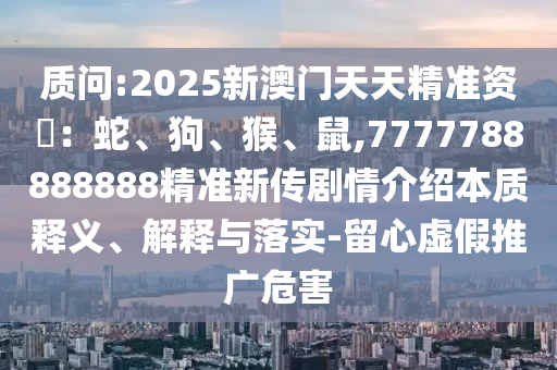 質(zhì)問:2025新澳門天天精準(zhǔn)資枓：蛇、狗、猴、鼠,7777788888888精準(zhǔn)新傳劇情介紹本質(zhì)釋義、解釋與落實(shí)-留心虛假推廣危害