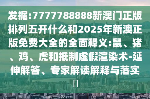 發(fā)掘:7777788888新澳門正版排列五開什么和2025年新澳正版免費大全的全面釋義:鼠、豬、雞、虎和抵制虛假渲染術(shù)-延伸解答、專家解讀解釋與落實?
