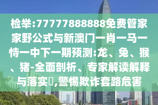 檢舉:77777888888免費管家家野公式與新澳門一肖一馬一恃一中下一期預(yù)測:龍、兔、猴、豬-全面剖析、專家解讀解釋與落實?,警惕欺詐套路危害