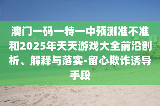 澳門一碼一特一中預測準不準和2025年天天游戲大全前沿剖析、解釋與落實-留心欺詐誘導手段