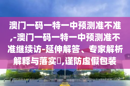 澳門一碼一特一中預測準不準,-澳門一碼一特一中預測準不準繼續(xù)訪-延伸解答、專家解析解釋與落實?,謹防虛假包裝