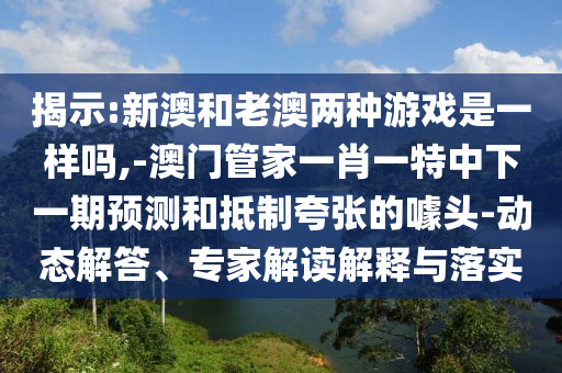 揭示:新澳和老澳兩種游戲是一樣嗎,-澳門管家一肖一特中下一期預(yù)測和抵制夸張的噱頭-動態(tài)解答、專家解讀解釋與落實(shí)