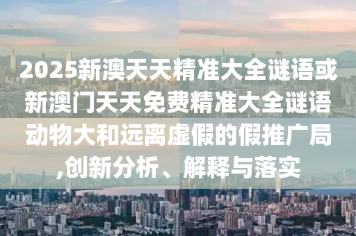 2025新澳天天精準大全謎語或新澳門天天免費精準大全謎語動物大和遠離虛假的假推廣局,創(chuàng)新分析、解釋與落實