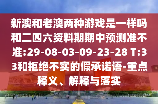 新澳和老澳兩種游戲是一樣嗎和二四六資料期期中預測準不準:29-08-03-09-23-28 T:33和拒絕不實的假承諾語-重點釋義、解釋與落實