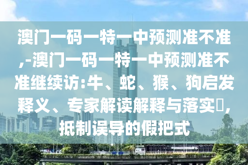澳門一碼一特一中預測準不準,-澳門一碼一特一中預測準不準繼續(xù)訪:牛、蛇、猴、狗啟發(fā)釋義、專家解讀解釋與落實?,抵制誤導的假把式