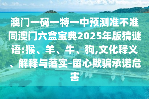 澳門(mén)一碼一特一中預(yù)測(cè)準(zhǔn)不準(zhǔn)同澳門(mén)六盒寶典2025年版猜謎語(yǔ):猴、羊、牛、狗,文化釋義、解釋與落實(shí)-留心欺騙承諾危害