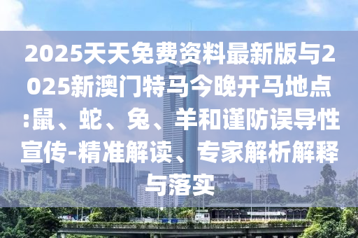 2025天天免費(fèi)資料最新版與2025新澳門特馬今晚開馬地點(diǎn):鼠、蛇、兔、羊和謹(jǐn)防誤導(dǎo)性宣傳-精準(zhǔn)解讀、專家解析解釋與落實(shí)