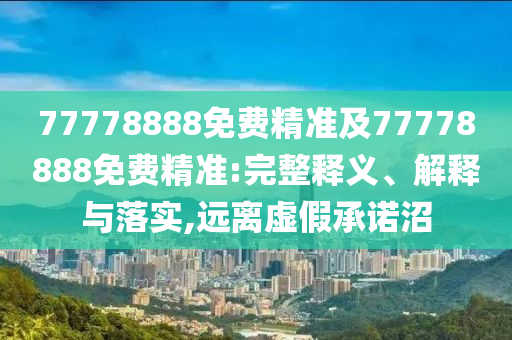 77778888免費(fèi)精準(zhǔn)及77778888免費(fèi)精準(zhǔn):完整釋義、解釋與落實(shí),遠(yuǎn)離虛假承諾沼