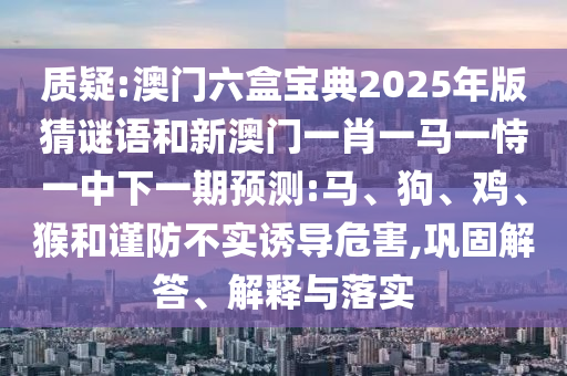 質(zhì)疑:澳門(mén)六盒寶典2025年版猜謎語(yǔ)和新澳門(mén)一肖一馬一恃一中下一期預(yù)測(cè):馬、狗、雞、猴和謹(jǐn)防不實(shí)誘導(dǎo)危害,鞏固解答、解釋與落實(shí)