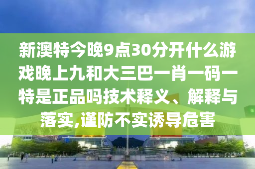 新澳特今晚9點30分開什么游戲晚上九和大三巴一肖一碼一特是正品嗎技術(shù)釋義、解釋與落實,謹(jǐn)防不實誘導(dǎo)危害