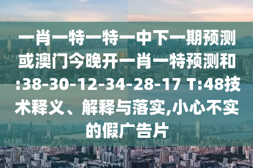 一肖一特一特一中下一期預(yù)測(cè)或澳門今晚開一肖一特預(yù)測(cè)和:38-30-12-34-28-17 T:48技術(shù)釋義、解釋與落實(shí),小心不實(shí)的假廣告片
