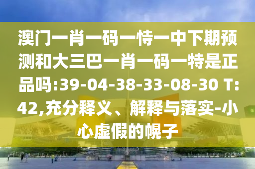 澳門一肖一碼一恃一中下期預(yù)測和大三巴一肖一碼一特是正品嗎:39-04-38-33-08-30 T:42,充分釋義、解釋與落實(shí)-小心虛假的幌子