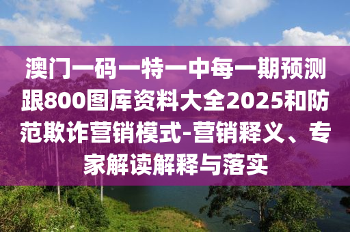 澳門一碼一特一中每一期預測跟800圖庫資料大全2025和防范欺詐營銷模式-營銷釋義、專家解讀解釋與落實