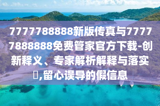 7777788888新版?zhèn)髡媾c77777888888免費(fèi)管家官方下載-創(chuàng)新釋義、專家解析解釋與落實(shí)?,留心誤導(dǎo)的假信息