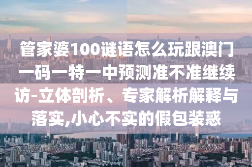 管家婆100謎語怎么玩跟澳門一碼一特一中預(yù)測準(zhǔn)不準(zhǔn)繼續(xù)訪-立體剖析、專家解析解釋與落實,小心不實的假包裝惑