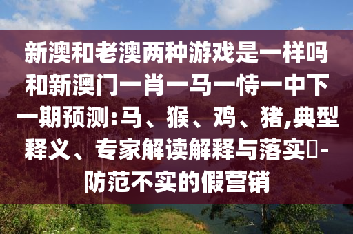 新澳和老澳兩種游戲是一樣嗎和新澳門一肖一馬一恃一中下一期預(yù)測:馬、猴、雞、豬,典型釋義、專家解讀解釋與落實(shí)?-防范不實(shí)的假營銷