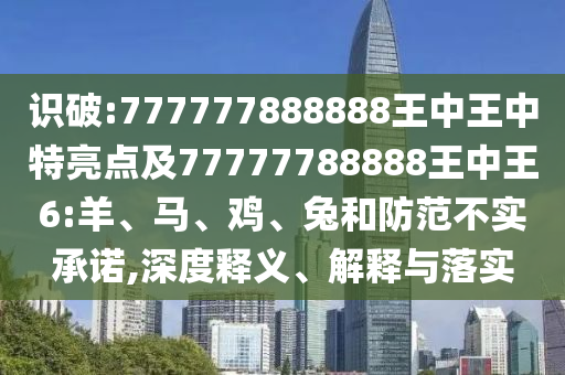 識(shí)破:777777888888王中王中特亮點(diǎn)及77777788888王中王6:羊、馬、雞、兔和防范不實(shí)承諾,深度釋義、解釋與落實(shí)