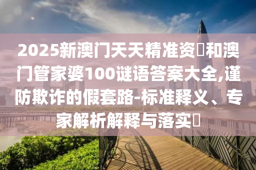 2025新澳門天天精準資枓和澳門管家婆100謎語答案大全,謹防欺詐的假套路-標準釋義、專家解析解釋與落實?