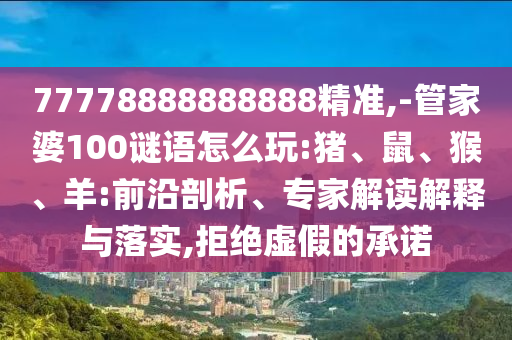 77778888888888精準(zhǔn),-管家婆100謎語怎么玩:豬、鼠、猴、羊:前沿剖析、專家解讀解釋與落實,拒絕虛假的承諾