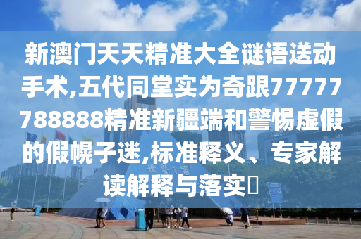 新澳門天天精準(zhǔn)大全謎語送動(dòng)手術(shù),五代同堂實(shí)為奇跟77777788888精準(zhǔn)新疆端和警惕虛假的假幌子迷,標(biāo)準(zhǔn)釋義、專家解讀解釋與落實(shí)?