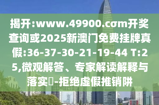 揭開:www.49900.cσm開獎查詢或2025新澳門免費掛牌真假:36-37-30-21-19-44 T:25,微觀解答、專家解讀解釋與落實?-拒絕虛假推銷阱