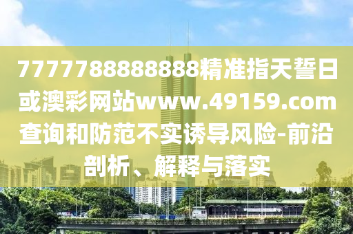 7777788888888精準指天誓日或澳彩網(wǎng)站www.49159.соm查詢和防范不實誘導風險-前沿剖析、解釋與落實