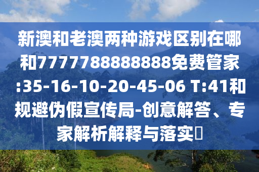新澳和老澳兩種游戲區(qū)別在哪和7777788888888免費(fèi)管家:35-16-10-20-45-06 T:41和規(guī)避偽假宣傳局-創(chuàng)意解答、專(zhuān)家解析解釋與落實(shí)?