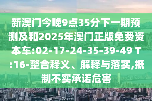 新澳門今晚9點(diǎn)35分下一期預(yù)測(cè)及和2025年澳門正版免費(fèi)資本車:02-17-24-35-39-49 T:16-整合釋義、解釋與落實(shí),抵制不實(shí)承諾危害