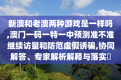 新澳和老澳兩種游戲是一樣嗎,澳門一碼一特一中預(yù)測準(zhǔn)不準(zhǔn)繼續(xù)訪量和防范虛假誘騙,協(xié)同解答、專家解析解釋與落實(shí)?