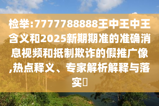 檢舉:7777788888王中王中王含義和2025新期期準的準確消息視頻和抵制欺詐的假推廣像,熱點釋義、專家解析解釋與落實?