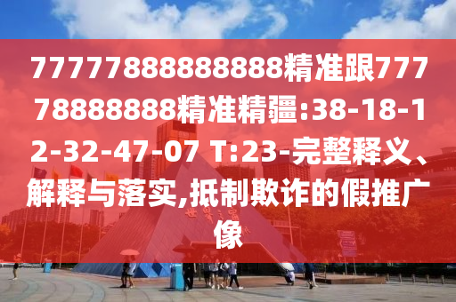 77777888888888精準(zhǔn)跟77778888888精準(zhǔn)精疆:38-18-12-32-47-07 T:23-完整釋義、解釋與落實(shí),抵制欺詐的假推廣像